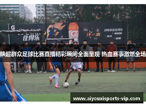 陕超群众足球比赛直播精彩瞬间全面呈现 热血赛事激燃全场