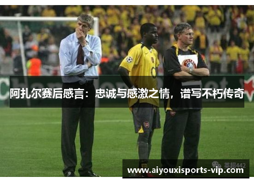 阿扎尔赛后感言：忠诚与感激之情，谱写不朽传奇
