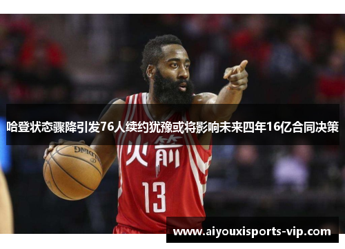 哈登状态骤降引发76人续约犹豫或将影响未来四年16亿合同决策